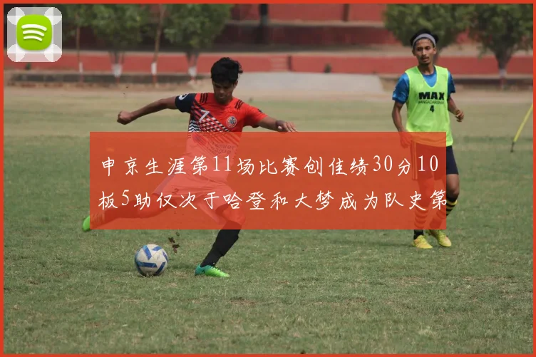 申京生涯第11场比赛创佳绩30分10板5助仅次于哈登和大梦成为队史第三多