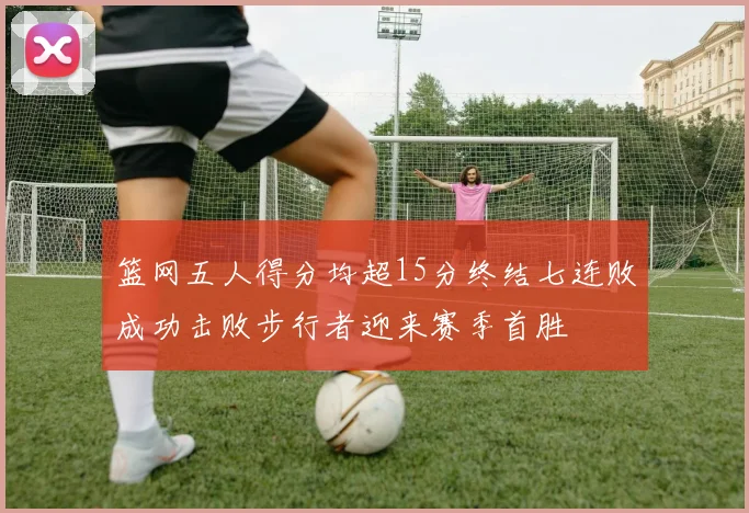 篮网五人得分均超15分终结七连败成功击败步行者迎来赛季首胜