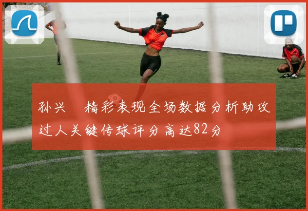 孙兴慜精彩表现全场数据分析助攻过人关键传球评分高达82分