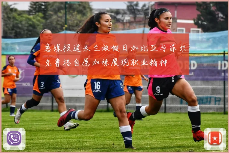 意媒报道米兰放假日加比亚与菲尔克鲁格自愿加练展现职业精神