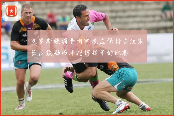 克罗斯强调青训环境应保持专注家长应鼓励而非指挥孩子的比赛