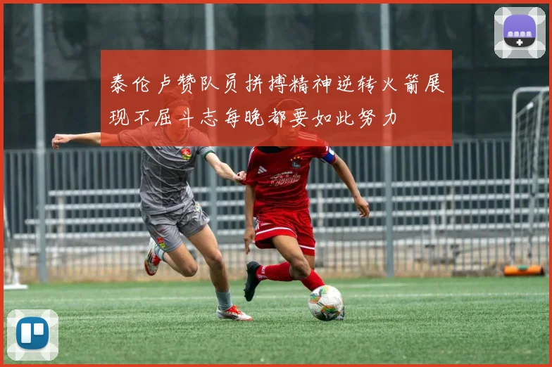 泰伦卢赞队员拼搏精神逆转火箭展现不屈斗志每晚都要如此努力