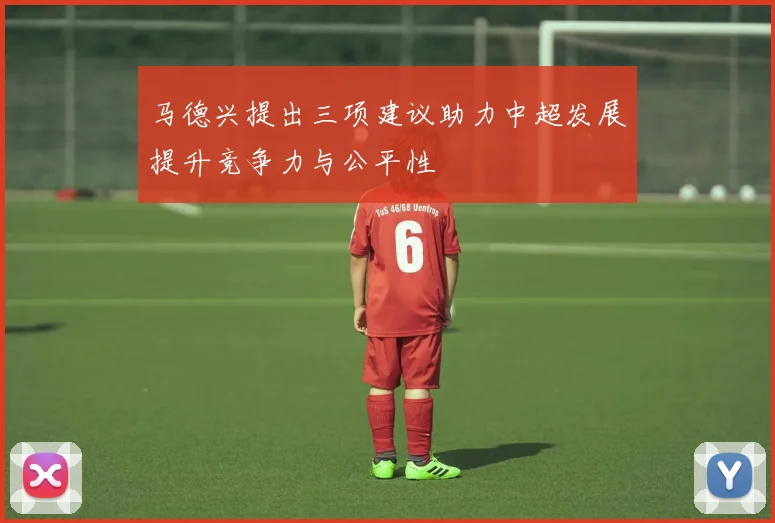 马德兴提出三项建议助力中超发展提升竞争力与公平性