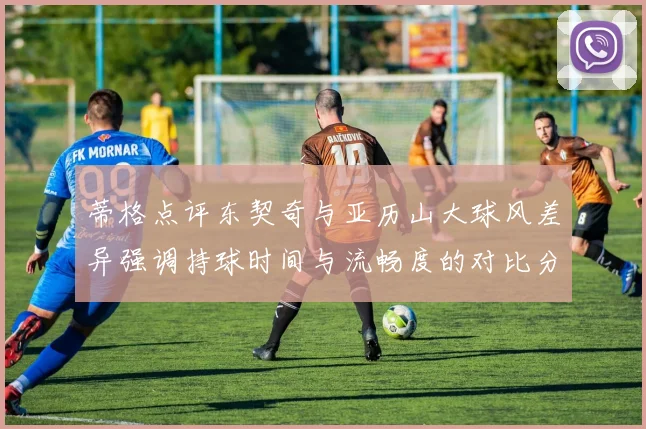 蒂格点评东契奇与亚历山大球风差异强调持球时间与流畅度的对比分析
