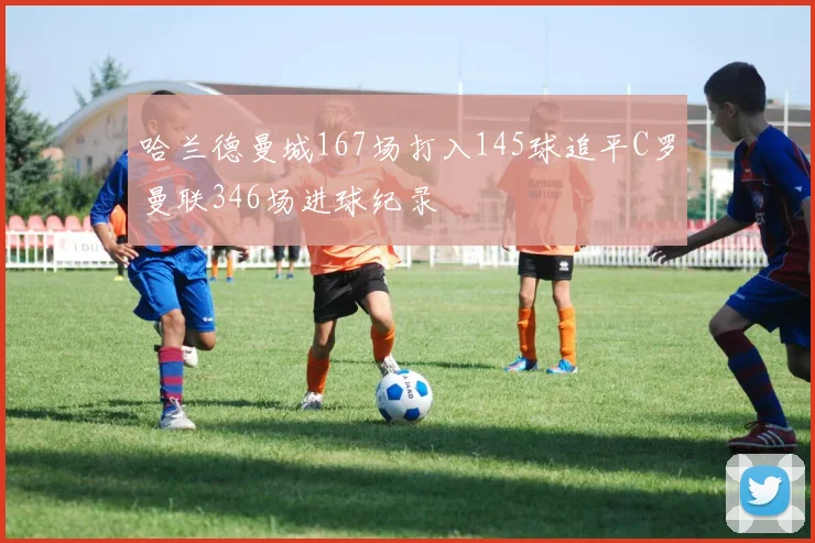 哈兰德曼城167场打入145球追平C罗曼联346场进球纪录