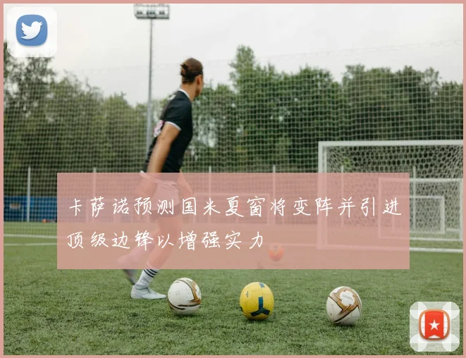 卡萨诺预测国米夏窗将变阵并引进顶级边锋以增强实力