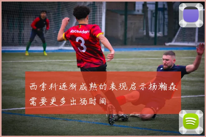 西索科逐渐成熟的表现启示杨瀚森需要更多出场时间