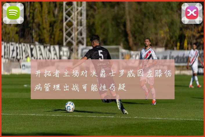开拓者主场对决爵士罗威因左膝伤病管理出战可能性存疑