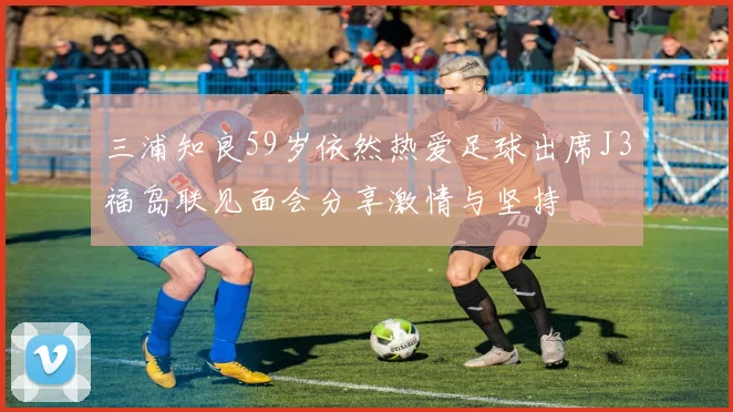 三浦知良59岁依然热爱足球出席J3福岛联见面会分享激情与坚持