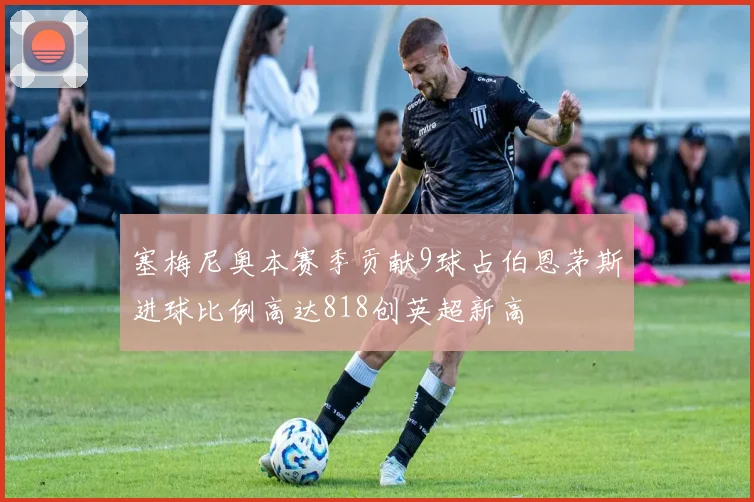 塞梅尼奥本赛季贡献9球占伯恩茅斯进球比例高达818创英超新高