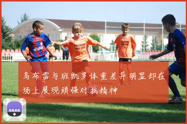 乌布雷与班凯罗体重差异明显却在场上展现顽强对抗精神