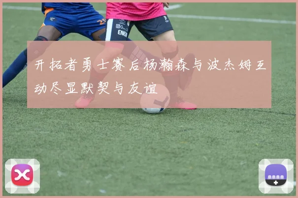 开拓者勇士赛后杨瀚森与波杰姆互动尽显默契与友谊