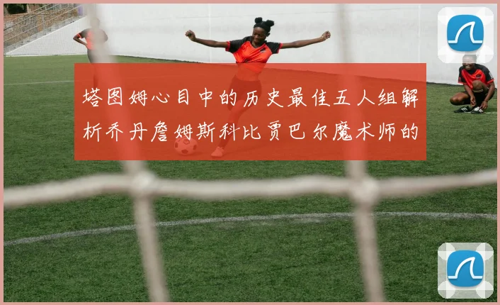 塔图姆心目中的历史最佳五人组解析乔丹詹姆斯科比贾巴尔魔术师的传奇魅力