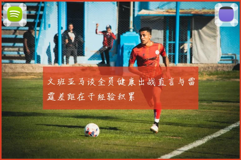 文班亚马谈全员健康出战直言与雷霆差距在于经验积累