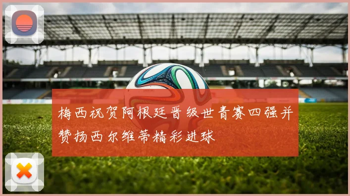 梅西祝贺阿根廷晋级世青赛四强并赞扬西尔维蒂精彩进球