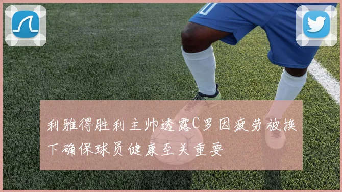 利雅得胜利主帅透露C罗因疲劳被换下确保球员健康至关重要