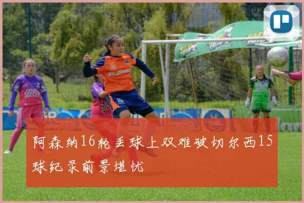 阿森纳16轮丢球上双难破切尔西15球纪录前景堪忧