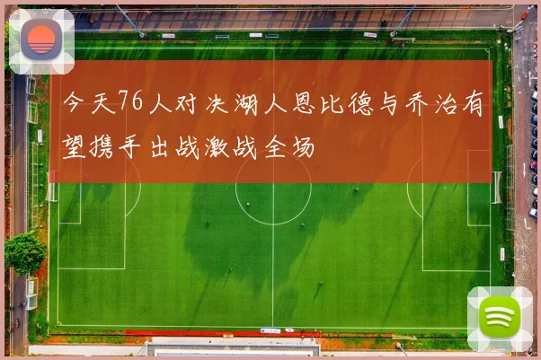 今天76人对决湖人恩比德与乔治有望携手出战激战全场