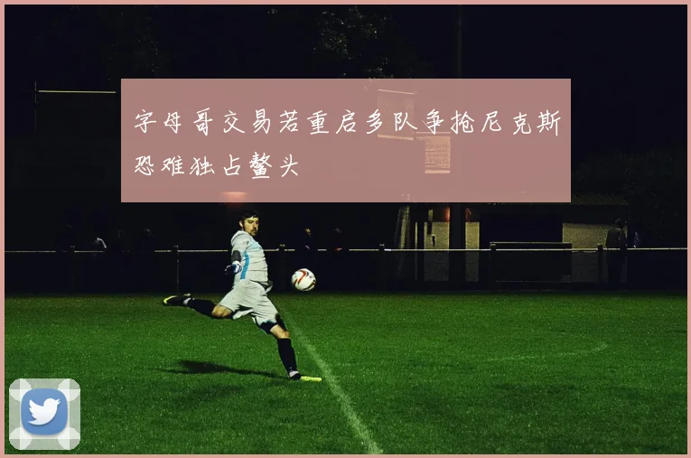 字母哥交易若重启多队争抢尼克斯恐难独占鳌头