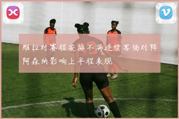维拉对赛程安排不满连续客场对阵阿森纳影响上半程表现