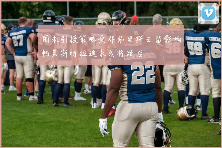 国米引援策略受邓弗里斯去留影响帕莱斯特拉追求或将延后