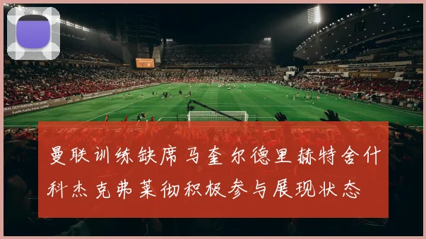 曼联训练缺席马奎尔德里赫特舍什科杰克弗莱彻积极参与展现状态