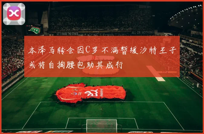 本泽马转会因C罗不满暂缓沙特王子或将自掏腰包助其成行