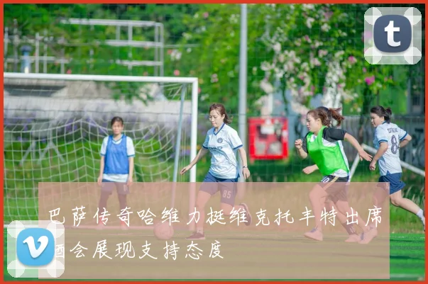 巴萨传奇哈维力挺维克托丰特出席酒会展现支持态度