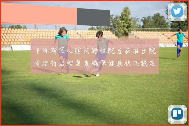 卡洛斯因心脏问题住院后获准出院将进行后续复查确保健康状况稳定