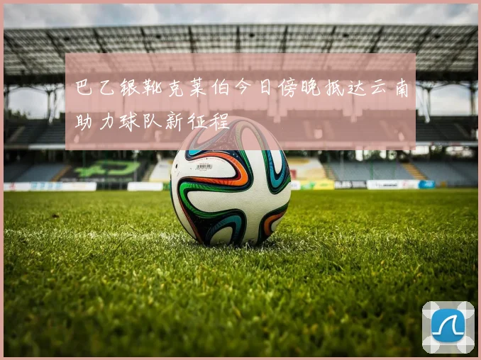 巴乙银靴克莱伯今日傍晚抵达云南助力球队新征程