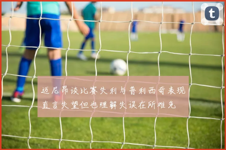 迈尼昂谈比赛失利与普利西奇表现直言失望但也理解失误在所难免