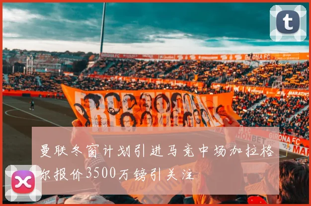 曼联冬窗计划引进马竞中场加拉格尔报价3500万镑引关注