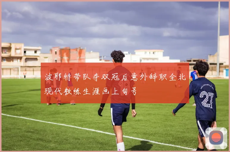 波耶特带队夺双冠后意外辞职全北现代教练生涯画上句号