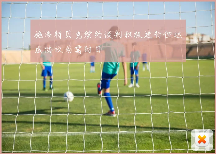 施洛特贝克续约谈判积极进行但达成协议或需时日