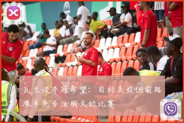 瓦兰谈夺冠希望：目标美好但前路艰辛先专注明天的比赛