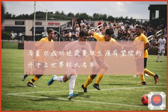 马奎尔成功逆袭曼联生涯有望续约并冲击世界杯大名单