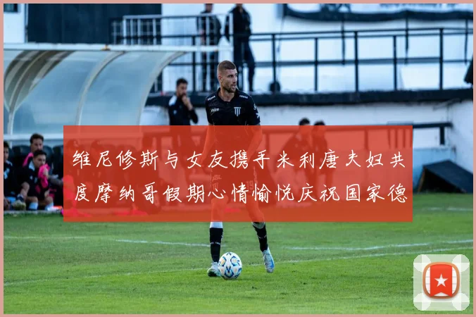 维尼修斯与女友携手米利唐夫妇共度摩纳哥假期心情愉悦庆祝国家德比胜利